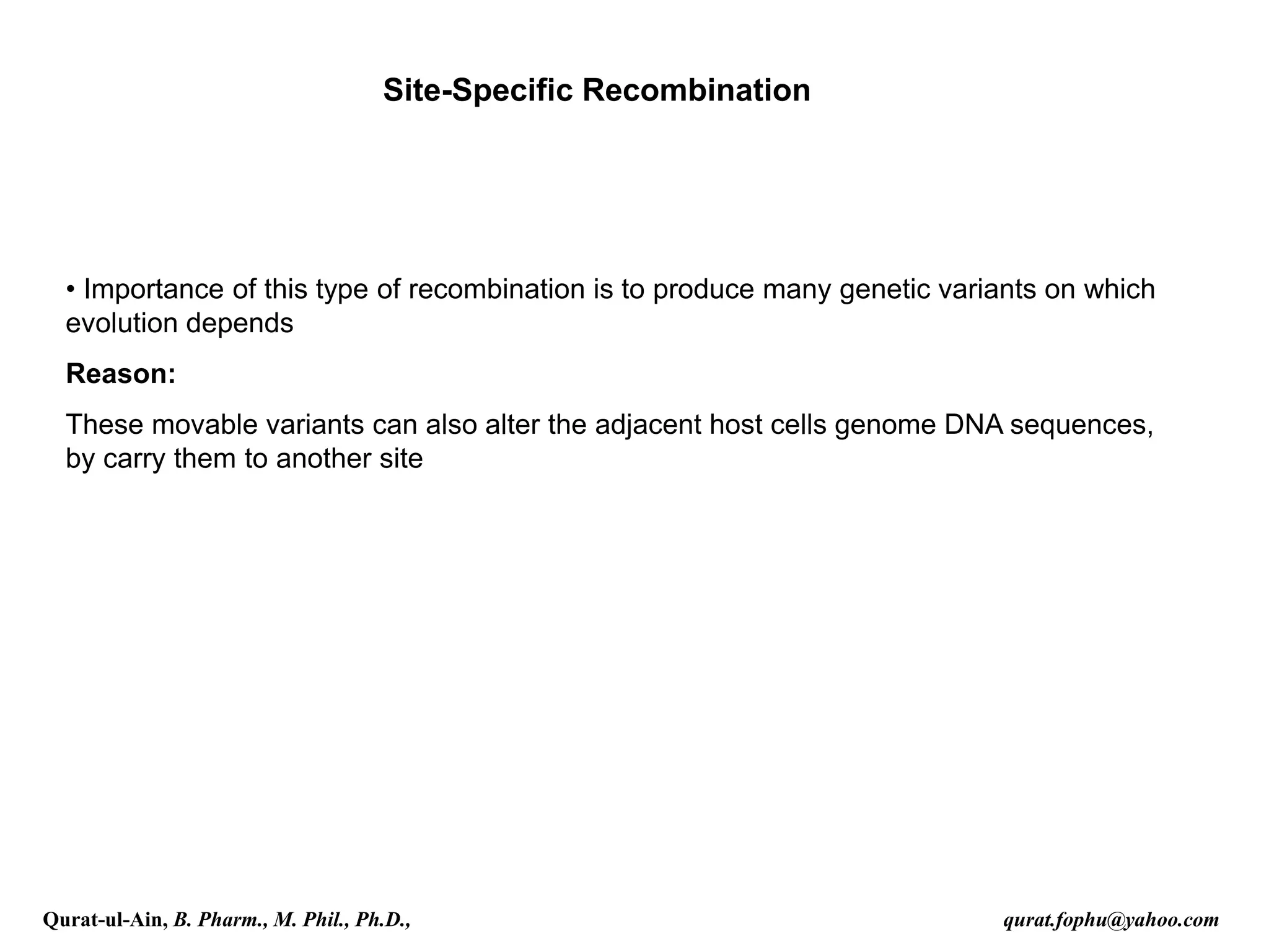 Site-Specific Recombination
• Importance of this type of recombination is to produce many genetic variants on which
evolution depends
Reason:
These movable variants can also alter the adjacent host cells genome DNA sequences,
by carry them to another site
Qurat-ul-Ain, B. Pharm., M. Phil., Ph.D., qurat.fophu@yahoo.com
 