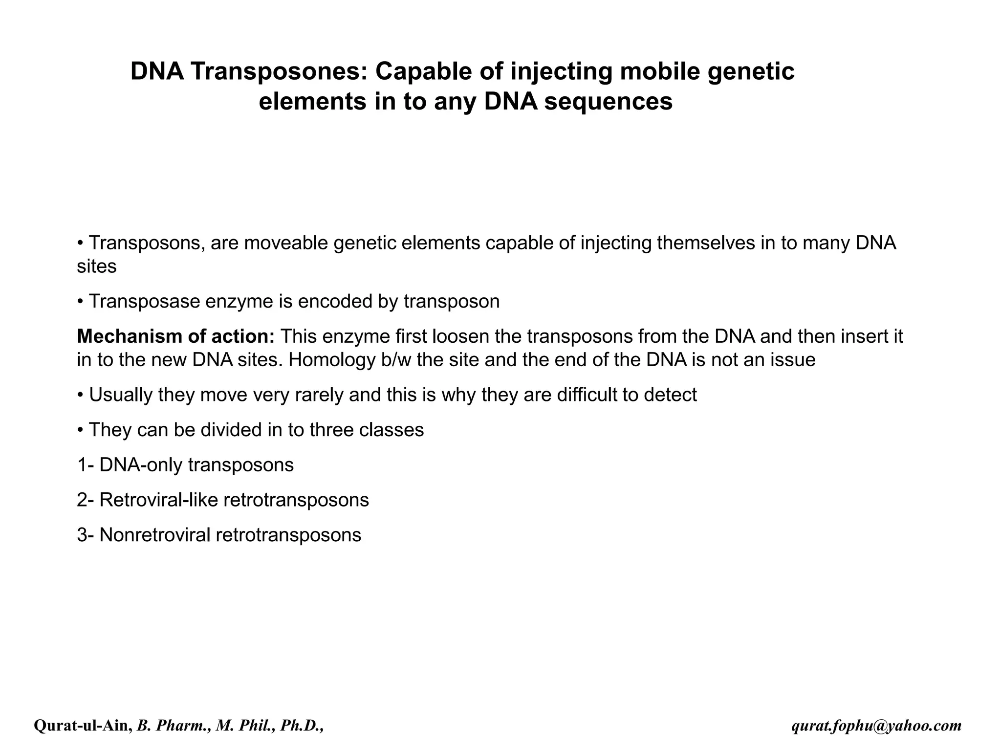DNA Transposones: Capable of injecting mobile genetic
elements in to any DNA sequences
• Transposons, are moveable genetic elements capable of injecting themselves in to many DNA
sites
• Transposase enzyme is encoded by transposon
Mechanism of action: This enzyme first loosen the transposons from the DNA and then insert it
in to the new DNA sites. Homology b/w the site and the end of the DNA is not an issue
• Usually they move very rarely and this is why they are difficult to detect
• They can be divided in to three classes
1- DNA-only transposons
2- Retroviral-like retrotransposons
3- Nonretroviral retrotransposons
Qurat-ul-Ain, B. Pharm., M. Phil., Ph.D., qurat.fophu@yahoo.com
 