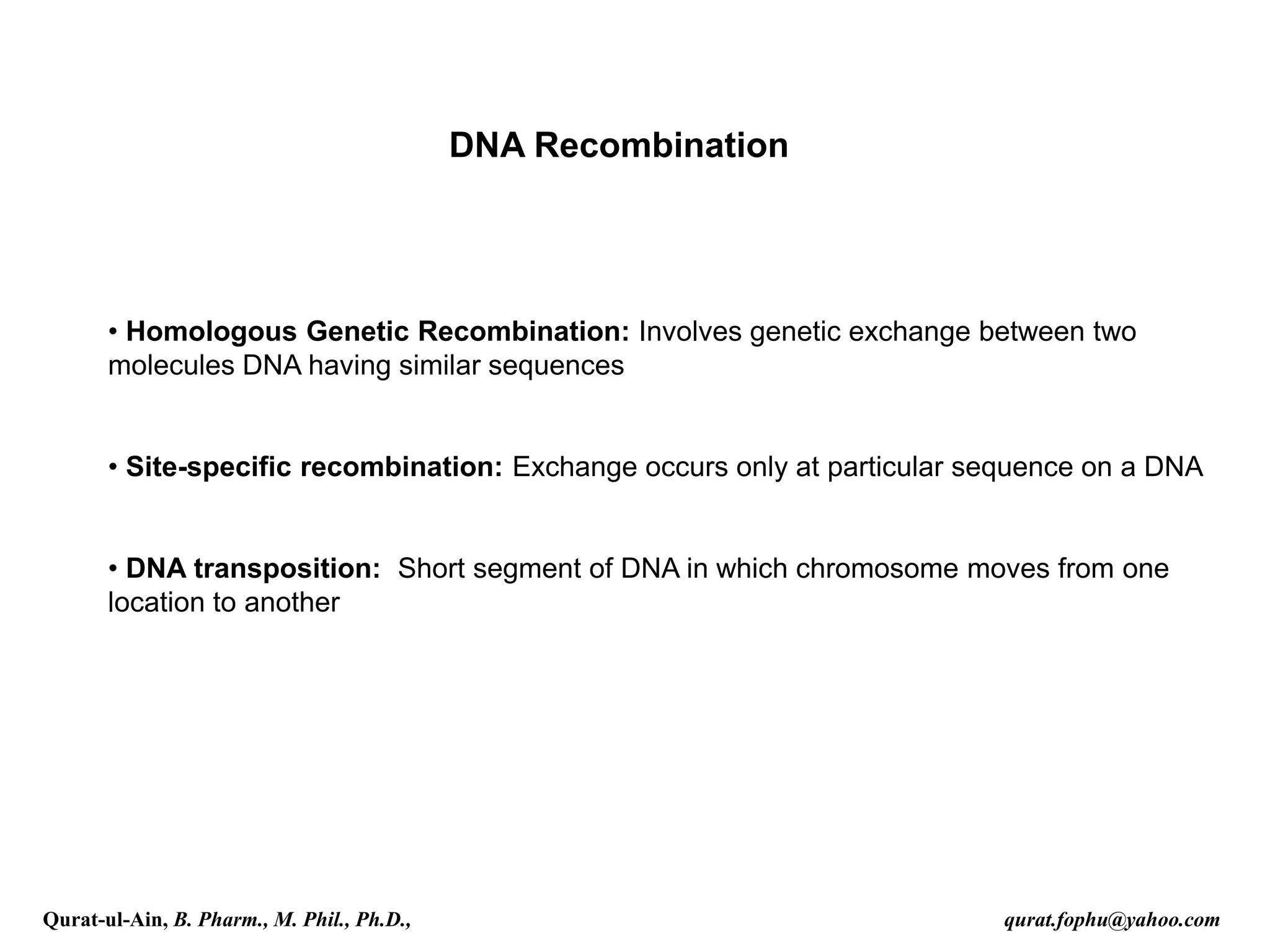 DNA Recombination
• Homologous Genetic Recombination: Involves genetic exchange between two
molecules DNA having similar sequences
• Site-specific recombination: Exchange occurs only at particular sequence on a DNA
• DNA transposition: Short segment of DNA in which chromosome moves from one
location to another
Qurat-ul-Ain, B. Pharm., M. Phil., Ph.D., qurat.fophu@yahoo.com
 