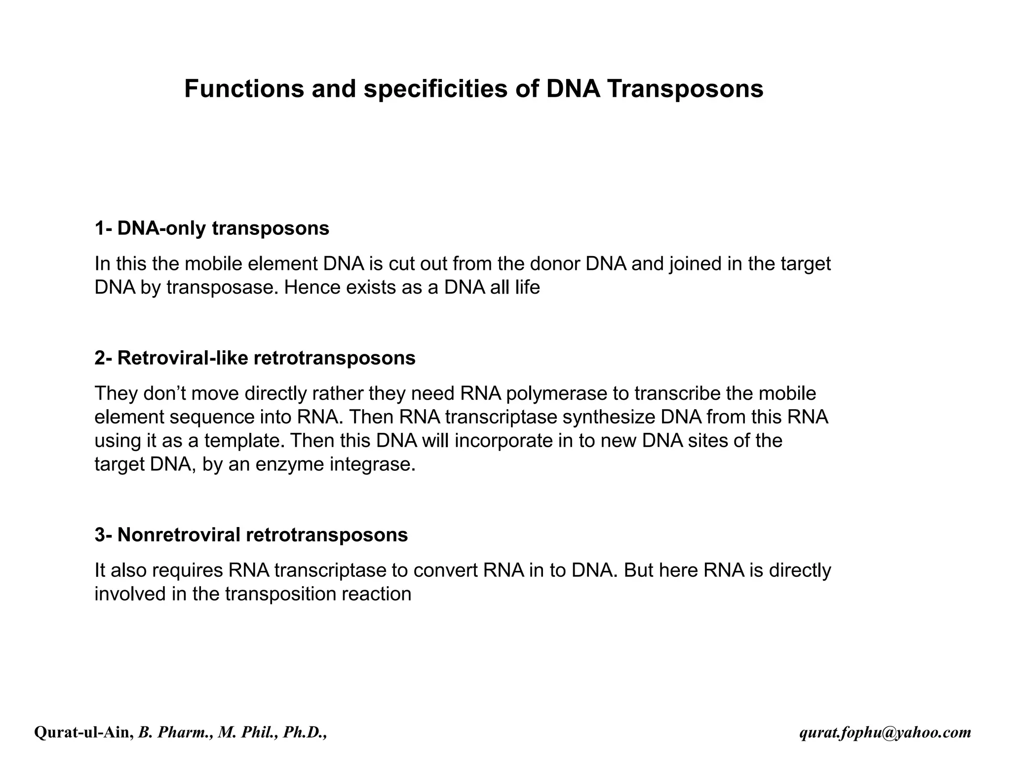 Functions and specificities of DNA Transposons
1- DNA-only transposons
In this the mobile element DNA is cut out from the donor DNA and joined in the target
DNA by transposase. Hence exists as a DNA all life
2- Retroviral-like retrotransposons
They don’t move directly rather they need RNA polymerase to transcribe the mobile
element sequence into RNA. Then RNA transcriptase synthesize DNA from this RNA
using it as a template. Then this DNA will incorporate in to new DNA sites of the
target DNA, by an enzyme integrase.
3- Nonretroviral retrotransposons
It also requires RNA transcriptase to convert RNA in to DNA. But here RNA is directly
involved in the transposition reaction
Qurat-ul-Ain, B. Pharm., M. Phil., Ph.D., qurat.fophu@yahoo.com
 