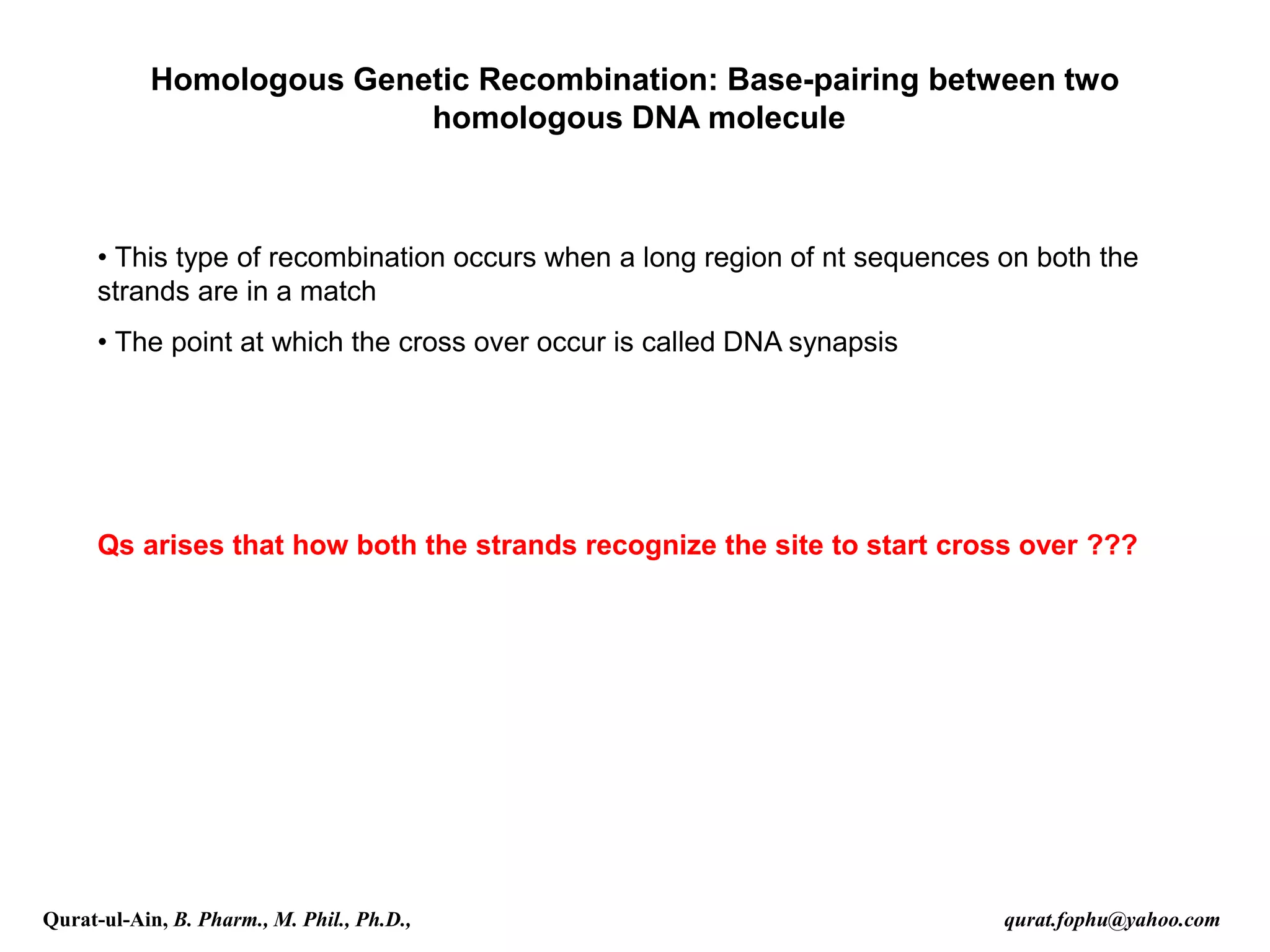 Homologous Genetic Recombination: Base-pairing between two
homologous DNA molecule
• This type of recombination occurs when a long region of nt sequences on both the
strands are in a match
• The point at which the cross over occur is called DNA synapsis
Qs arises that how both the strands recognize the site to start cross over ???
Qurat-ul-Ain, B. Pharm., M. Phil., Ph.D., qurat.fophu@yahoo.com
 