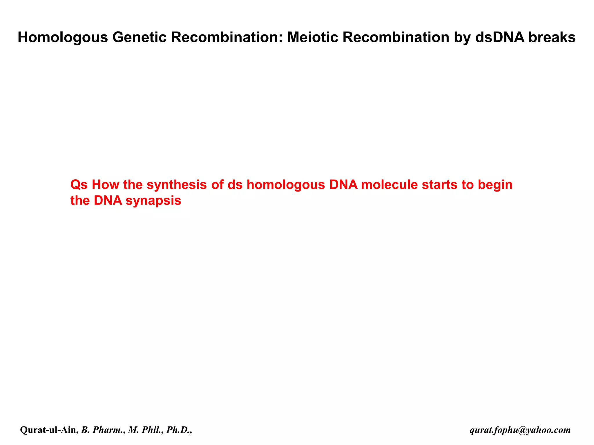Homologous Genetic Recombination: Meiotic Recombination by dsDNA breaks
Qs How the synthesis of ds homologous DNA molecule starts to begin
the DNA synapsis
Qurat-ul-Ain, B. Pharm., M. Phil., Ph.D., qurat.fophu@yahoo.com
 