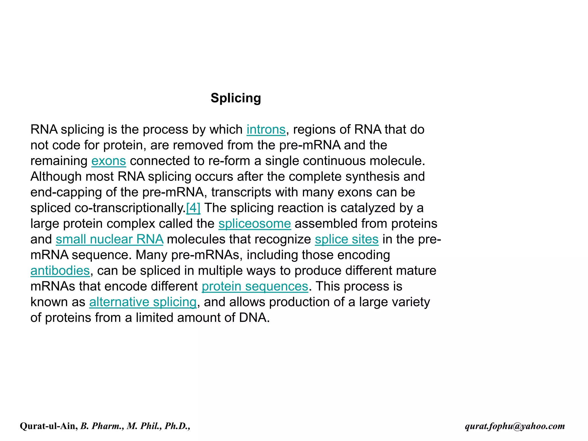 Splicing
RNA splicing is the process by which introns, regions of RNA that do
not code for protein, are removed from the pre-mRNA and the
remaining exons connected to re-form a single continuous molecule.
Although most RNA splicing occurs after the complete synthesis and
end-capping of the pre-mRNA, transcripts with many exons can be
spliced co-transcriptionally.[4] The splicing reaction is catalyzed by a
large protein complex called the spliceosome assembled from proteins
and small nuclear RNA molecules that recognize splice sites in the pre-
mRNA sequence. Many pre-mRNAs, including those encoding
antibodies, can be spliced in multiple ways to produce different mature
mRNAs that encode different protein sequences. This process is
known as alternative splicing, and allows production of a large variety
of proteins from a limited amount of DNA.
Qurat-ul-Ain, B. Pharm., M. Phil., Ph.D., qurat.fophu@yahoo.com
 