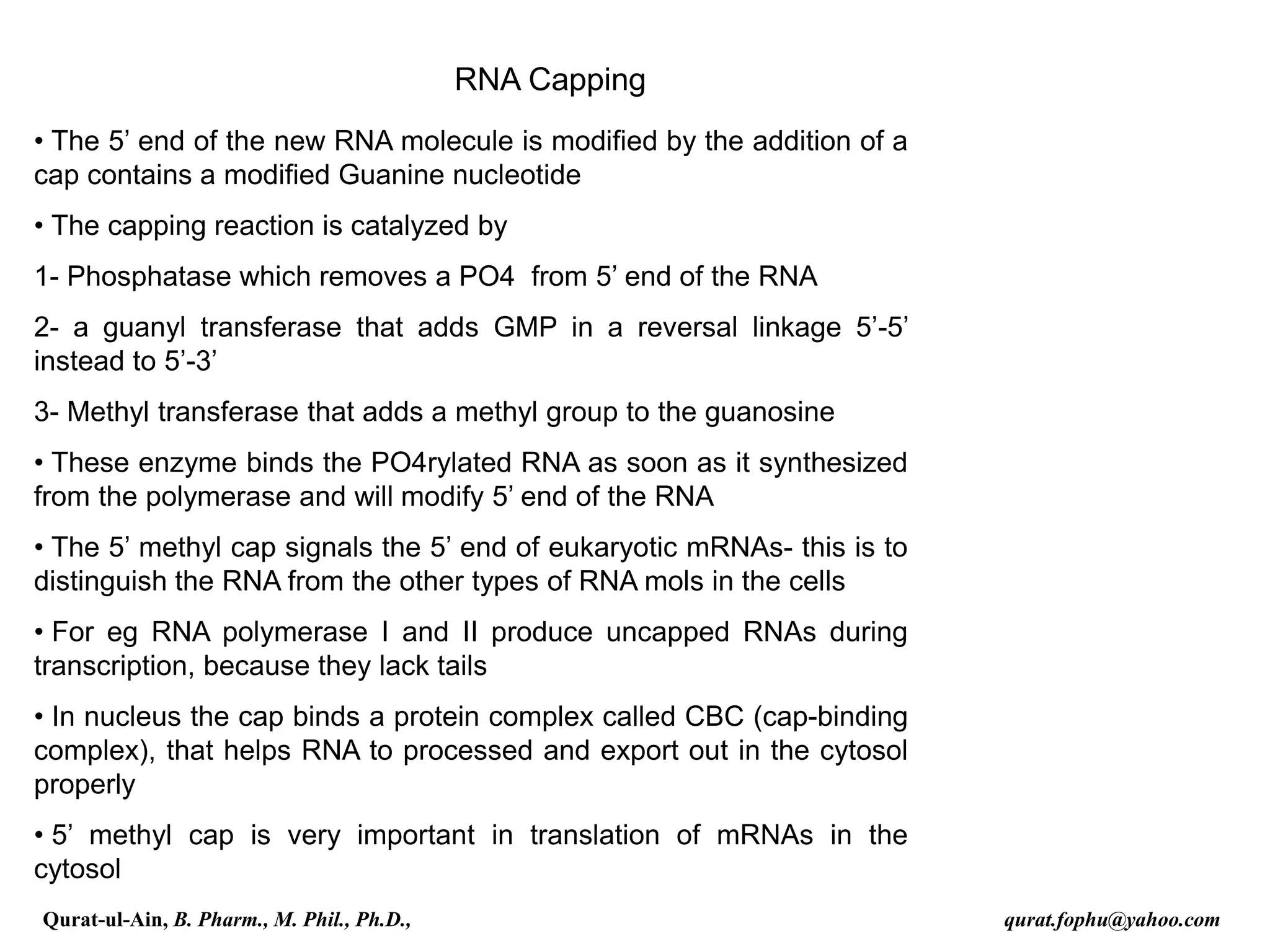 RNA Capping
• The 5’ end of the new RNA molecule is modified by the addition of a
cap contains a modified Guanine nucleotide
• The capping reaction is catalyzed by
1- Phosphatase which removes a PO4 from 5’ end of the RNA
2- a guanyl transferase that adds GMP in a reversal linkage 5’-5’
instead to 5’-3’
3- Methyl transferase that adds a methyl group to the guanosine
• These enzyme binds the PO4rylated RNA as soon as it synthesized
from the polymerase and will modify 5’ end of the RNA
• The 5’ methyl cap signals the 5’ end of eukaryotic mRNAs- this is to
distinguish the RNA from the other types of RNA mols in the cells
• For eg RNA polymerase I and II produce uncapped RNAs during
transcription, because they lack tails
• In nucleus the cap binds a protein complex called CBC (cap-binding
complex), that helps RNA to processed and export out in the cytosol
properly
• 5’ methyl cap is very important in translation of mRNAs in the
cytosol
Qurat-ul-Ain, B. Pharm., M. Phil., Ph.D., qurat.fophu@yahoo.com
 