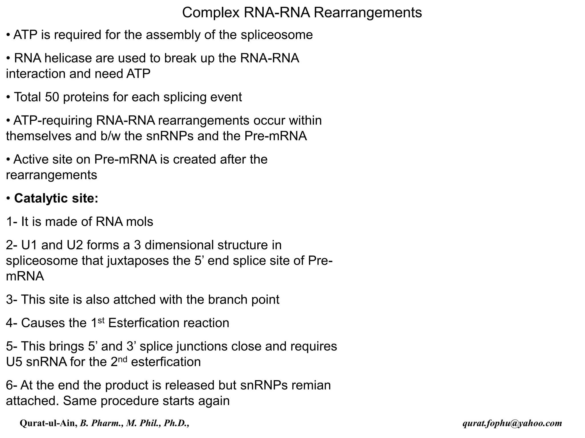 Complex RNA-RNA Rearrangements
• ATP is required for the assembly of the spliceosome
• RNA helicase are used to break up the RNA-RNA
interaction and need ATP
• Total 50 proteins for each splicing event
• ATP-requiring RNA-RNA rearrangements occur within
themselves and b/w the snRNPs and the Pre-mRNA
• Active site on Pre-mRNA is created after the
rearrangements
• Catalytic site:
1- It is made of RNA mols
2- U1 and U2 forms a 3 dimensional structure in
spliceosome that juxtaposes the 5’ end splice site of Pre-
mRNA
3- This site is also attched with the branch point
4- Causes the 1st Esterfication reaction
5- This brings 5’ and 3’ splice junctions close and requires
U5 snRNA for the 2nd esterfication
6- At the end the product is released but snRNPs remian
attached. Same procedure starts again
Qurat-ul-Ain, B. Pharm., M. Phil., Ph.D., qurat.fophu@yahoo.com
 