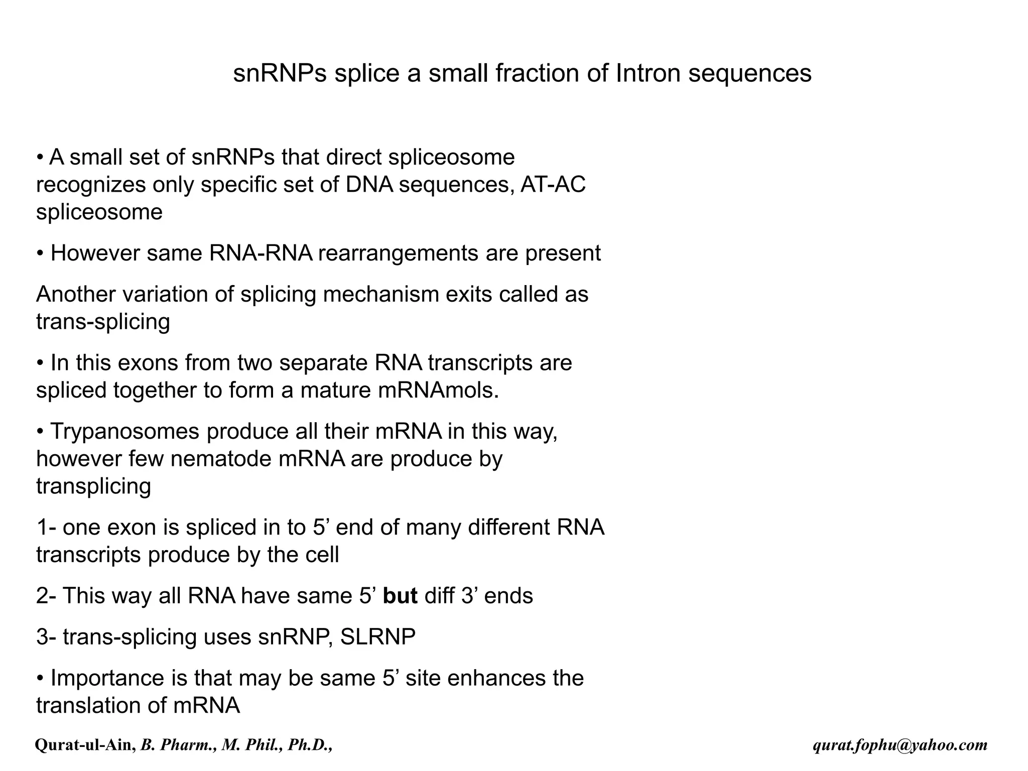 snRNPs splice a small fraction of Intron sequences
• A small set of snRNPs that direct spliceosome
recognizes only specific set of DNA sequences, AT-AC
spliceosome
• However same RNA-RNA rearrangements are present
Another variation of splicing mechanism exits called as
trans-splicing
• In this exons from two separate RNA transcripts are
spliced together to form a mature mRNAmols.
• Trypanosomes produce all their mRNA in this way,
however few nematode mRNA are produce by
transplicing
1- one exon is spliced in to 5’ end of many different RNA
transcripts produce by the cell
2- This way all RNA have same 5’ but diff 3’ ends
3- trans-splicing uses snRNP, SLRNP
• Importance is that may be same 5’ site enhances the
translation of mRNA
Qurat-ul-Ain, B. Pharm., M. Phil., Ph.D., qurat.fophu@yahoo.com
 