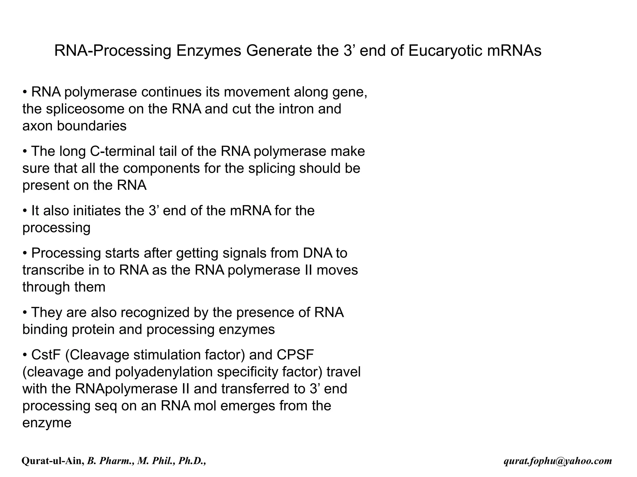 RNA-Processing Enzymes Generate the 3’ end of Eucaryotic mRNAs
• RNA polymerase continues its movement along gene,
the spliceosome on the RNA and cut the intron and
axon boundaries
• The long C-terminal tail of the RNA polymerase make
sure that all the components for the splicing should be
present on the RNA
• It also initiates the 3’ end of the mRNA for the
processing
• Processing starts after getting signals from DNA to
transcribe in to RNA as the RNA polymerase II moves
through them
• They are also recognized by the presence of RNA
binding protein and processing enzymes
• CstF (Cleavage stimulation factor) and CPSF
(cleavage and polyadenylation specificity factor) travel
with the RNApolymerase II and transferred to 3’ end
processing seq on an RNA mol emerges from the
enzyme
Qurat-ul-Ain, B. Pharm., M. Phil., Ph.D., qurat.fophu@yahoo.com
 