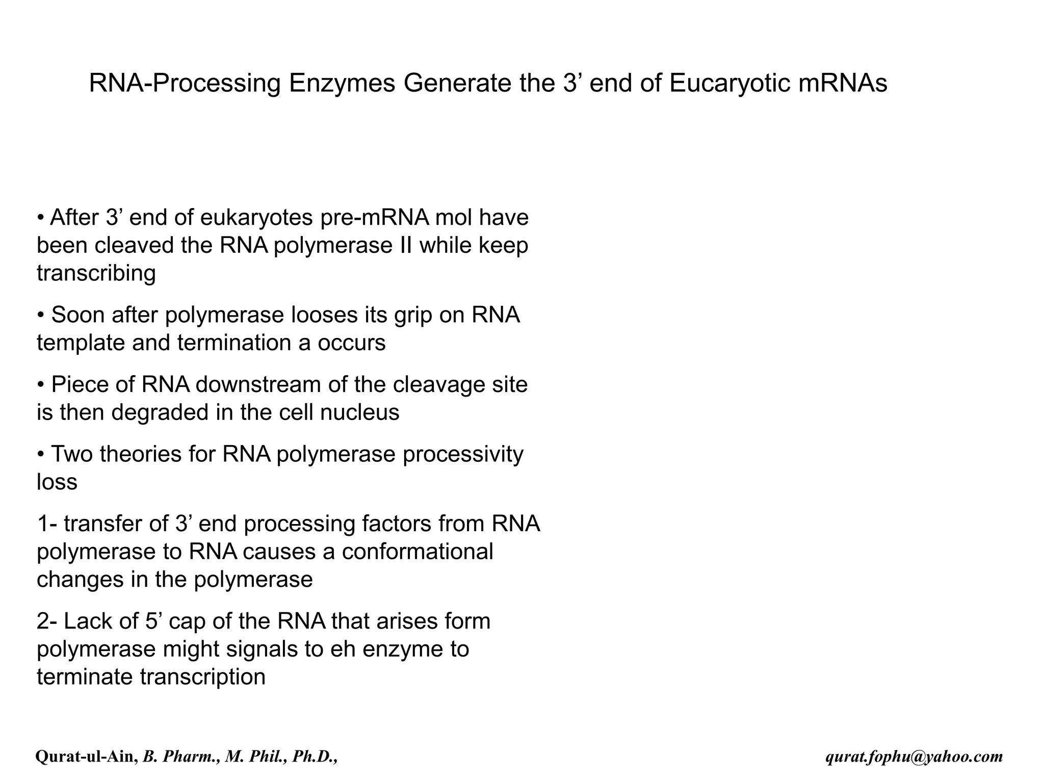 RNA-Processing Enzymes Generate the 3’ end of Eucaryotic mRNAs
• After 3’ end of eukaryotes pre-mRNA mol have
been cleaved the RNA polymerase II while keep
transcribing
• Soon after polymerase looses its grip on RNA
template and termination a occurs
• Piece of RNA downstream of the cleavage site
is then degraded in the cell nucleus
• Two theories for RNA polymerase processivity
loss
1- transfer of 3’ end processing factors from RNA
polymerase to RNA causes a conformational
changes in the polymerase
2- Lack of 5’ cap of the RNA that arises form
polymerase might signals to eh enzyme to
terminate transcription
Qurat-ul-Ain, B. Pharm., M. Phil., Ph.D., qurat.fophu@yahoo.com
 
