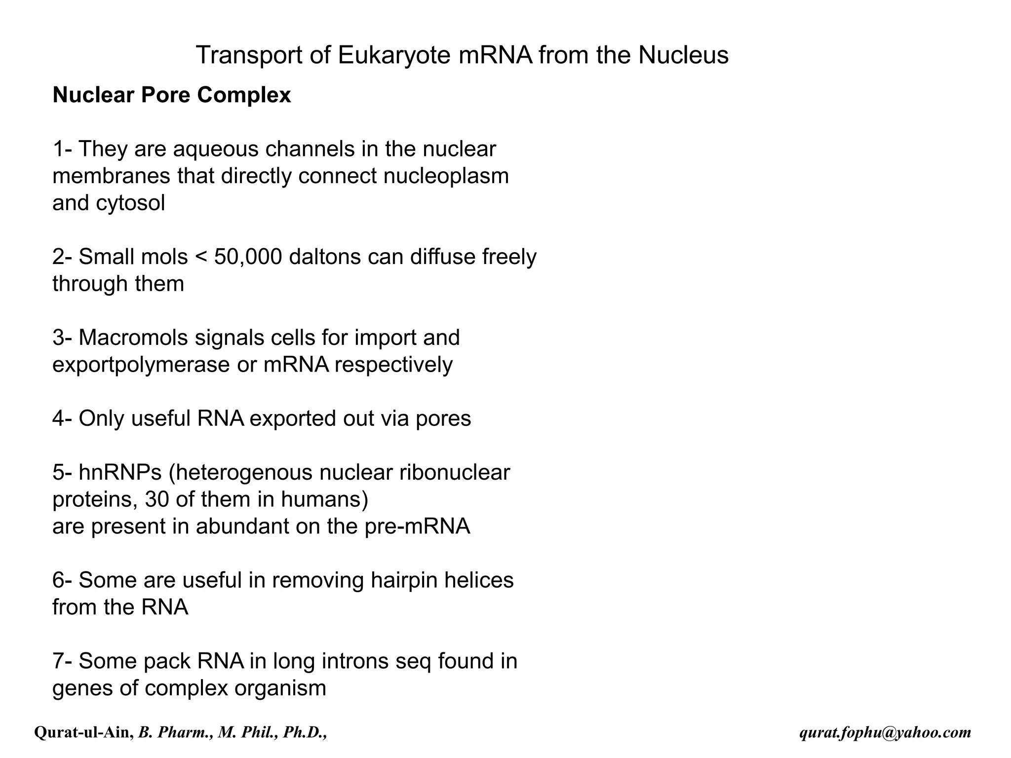 Nuclear Pore Complex
1- They are aqueous channels in the nuclear
membranes that directly connect nucleoplasm
and cytosol
2- Small mols < 50,000 daltons can diffuse freely
through them
3- Macromols signals cells for import and
exportpolymerase or mRNA respectively
4- Only useful RNA exported out via pores
5- hnRNPs (heterogenous nuclear ribonuclear
proteins, 30 of them in humans)
are present in abundant on the pre-mRNA
6- Some are useful in removing hairpin helices
from the RNA
7- Some pack RNA in long introns seq found in
genes of complex organism
Transport of Eukaryote mRNA from the Nucleus
Qurat-ul-Ain, B. Pharm., M. Phil., Ph.D., qurat.fophu@yahoo.com
 