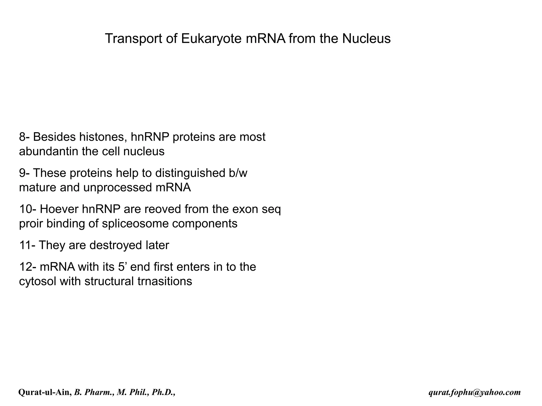 Transport of Eukaryote mRNA from the Nucleus
8- Besides histones, hnRNP proteins are most
abundantin the cell nucleus
9- These proteins help to distinguished b/w
mature and unprocessed mRNA
10- Hoever hnRNP are reoved from the exon seq
proir binding of spliceosome components
11- They are destroyed later
12- mRNA with its 5’ end first enters in to the
cytosol with structural trnasitions
Qurat-ul-Ain, B. Pharm., M. Phil., Ph.D., qurat.fophu@yahoo.com
 