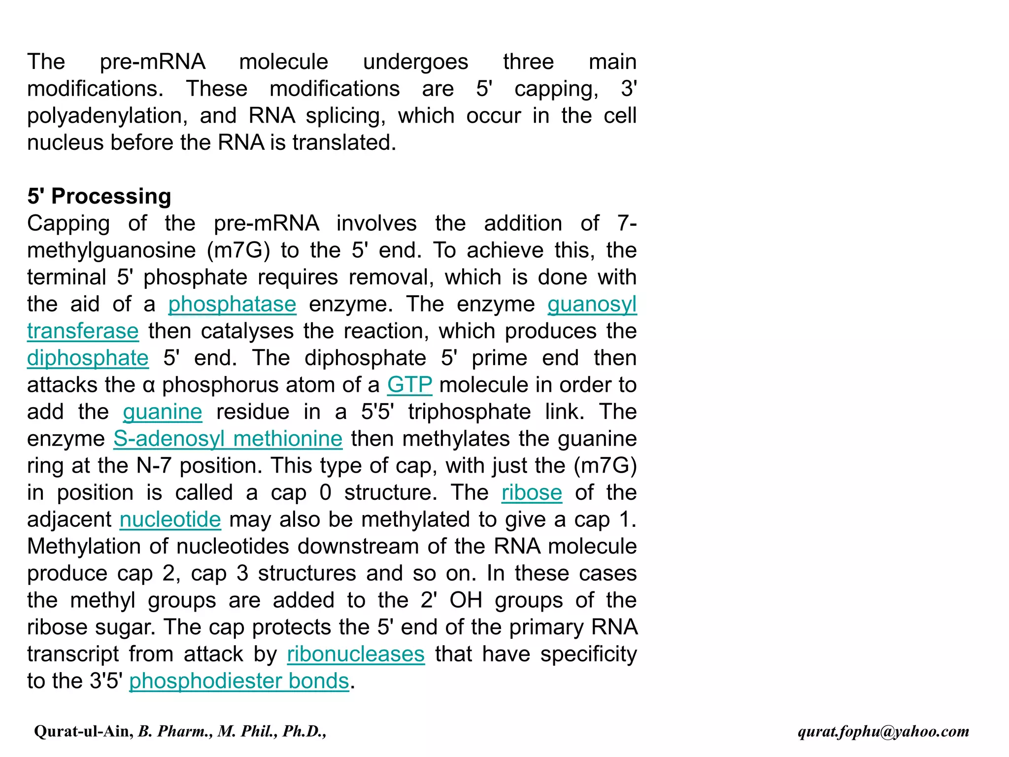 The pre-mRNA molecule undergoes three main
modifications. These modifications are 5' capping, 3'
polyadenylation, and RNA splicing, which occur in the cell
nucleus before the RNA is translated.
5' Processing
Capping of the pre-mRNA involves the addition of 7-
methylguanosine (m7G) to the 5' end. To achieve this, the
terminal 5' phosphate requires removal, which is done with
the aid of a phosphatase enzyme. The enzyme guanosyl
transferase then catalyses the reaction, which produces the
diphosphate 5' end. The diphosphate 5' prime end then
attacks the α phosphorus atom of a GTP molecule in order to
add the guanine residue in a 5'5' triphosphate link. The
enzyme S-adenosyl methionine then methylates the guanine
ring at the N-7 position. This type of cap, with just the (m7G)
in position is called a cap 0 structure. The ribose of the
adjacent nucleotide may also be methylated to give a cap 1.
Methylation of nucleotides downstream of the RNA molecule
produce cap 2, cap 3 structures and so on. In these cases
the methyl groups are added to the 2' OH groups of the
ribose sugar. The cap protects the 5' end of the primary RNA
transcript from attack by ribonucleases that have specificity
to the 3'5' phosphodiester bonds.
Qurat-ul-Ain, B. Pharm., M. Phil., Ph.D., qurat.fophu@yahoo.com
 