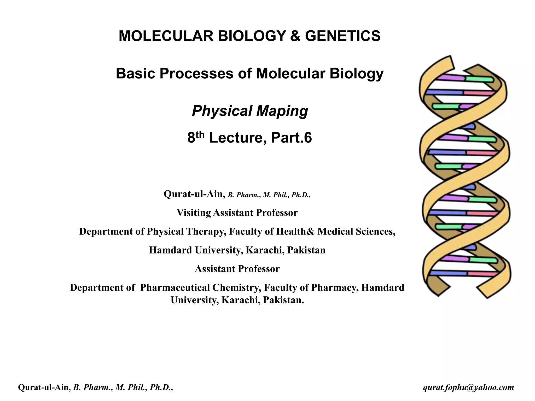 MOLECULAR BIOLOGY & GENETICS
Basic Processes of Molecular Biology
Physical Maping
8th Lecture, Part.6
Qurat-ul-Ain, B. Pharm., M. Phil., Ph.D.,
Visiting Assistant Professor
Department of Physical Therapy, Faculty of Health& Medical Sciences,
Hamdard University, Karachi, Pakistan
Assistant Professor
Department of Pharmaceutical Chemistry, Faculty of Pharmacy, Hamdard
University, Karachi, Pakistan.
Qurat-ul-Ain, B. Pharm., M. Phil., Ph.D., qurat.fophu@yahoo.com
 