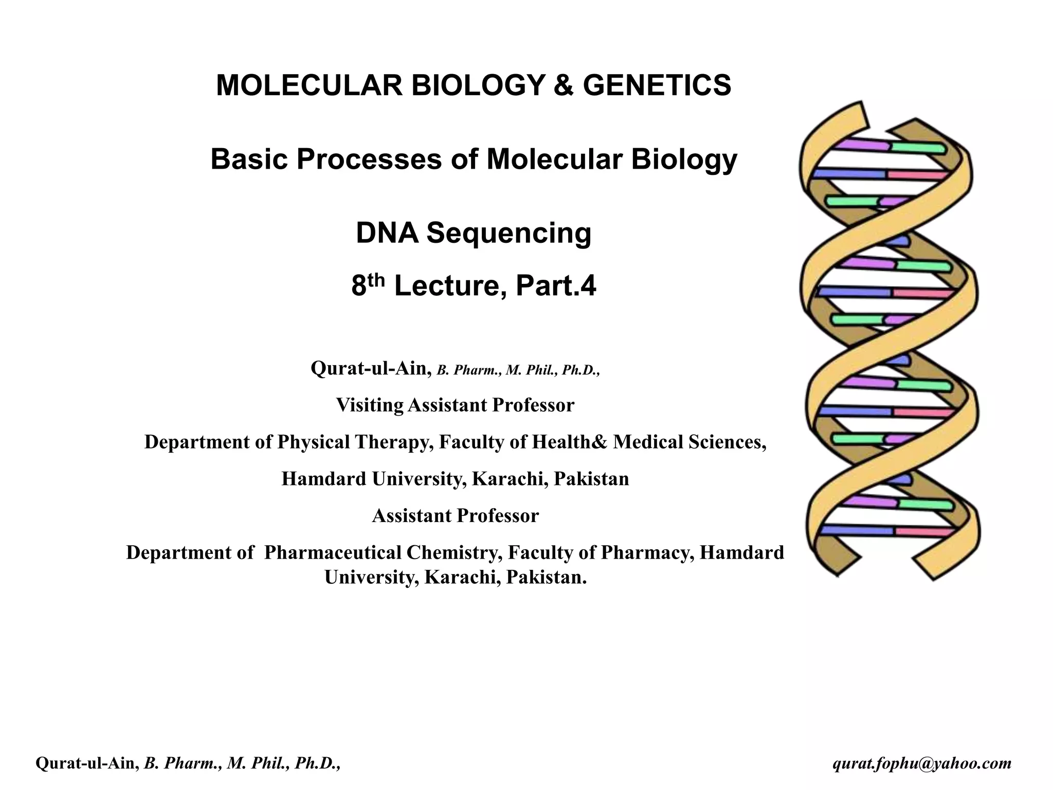 MOLECULAR BIOLOGY & GENETICS
Basic Processes of Molecular Biology
DNA Sequencing
8th Lecture, Part.4
Qurat-ul-Ain, B. Pharm., M. Phil., Ph.D.,
Visiting Assistant Professor
Department of Physical Therapy, Faculty of Health& Medical Sciences,
Hamdard University, Karachi, Pakistan
Assistant Professor
Department of Pharmaceutical Chemistry, Faculty of Pharmacy, Hamdard
University, Karachi, Pakistan.
Qurat-ul-Ain, B. Pharm., M. Phil., Ph.D., qurat.fophu@yahoo.com
 