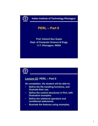 Indian Institute of Technology Kharagpur



            PERL – Part II


          Prof. Indranil Sen Gupta
    Dept. of Computer Science & Engg.
           I.I.T. Kharagpur, INDIA




Lecture 22: PERL – Part II
On completion, the student will be able to:
• Define the file handling functions, and
   illustrate their use.
• Define the control structures in Perl, with
   illustrative examples.
• Define the relational operators and
   conditional statements.
• Illustrate the features using examples.




                                                 1
 