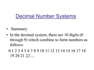 Decimal Number Systems
• Summary
• In the decimal system, there are 10 digits (0
through 9) which combine to form numbers as
follows:
0 1 2 3 4 5 6 7 8 9 10 11 12 13 14 15 16 17 18
19 20 21 22 ...
 