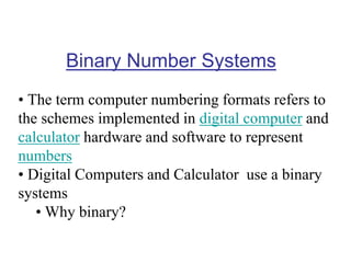 Binary Number Systems
• The term computer numbering formats refers to
the schemes implemented in digital computer and
calculator hardware and software to represent
numbers
• Digital Computers and Calculator use a binary
systems
• Why binary?
 