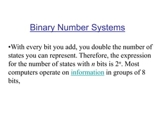 Binary Number Systems
•With every bit you add, you double the number of
states you can represent. Therefore, the expression
for the number of states with n bits is 2n. Most
computers operate on information in groups of 8
bits,
 