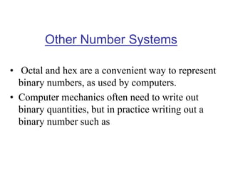 Other Number Systems
• Octal and hex are a convenient way to represent
binary numbers, as used by computers.
• Computer mechanics often need to write out
binary quantities, but in practice writing out a
binary number such as
 