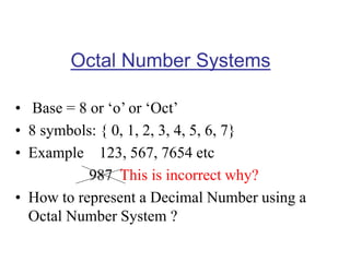 Octal Number Systems
• Base = 8 or ‘o’ or ‘Oct’
• 8 symbols: { 0, 1, 2, 3, 4, 5, 6, 7}
• Example 123, 567, 7654 etc
987 This is incorrect why?
• How to represent a Decimal Number using a
Octal Number System ?
 