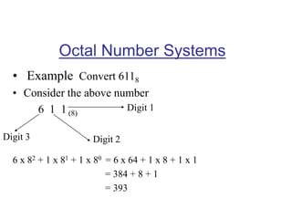 Octal Number Systems
• Example Convert 6118
• Consider the above number
6 1 1 (8)
6 x 82 + 1 x 81 + 1 x 80 = 6 x 64 + 1 x 8 + 1 x 1
= 384 + 8 + 1
= 393
Digit 1
Digit 2Digit 3
 