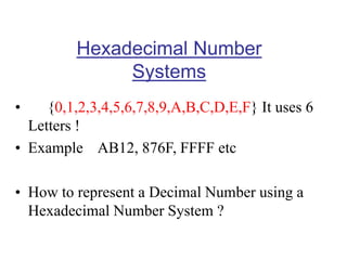 Hexadecimal Number
Systems
• {0,1,2,3,4,5,6,7,8,9,A,B,C,D,E,F} It uses 6
Letters !
• Example AB12, 876F, FFFF etc
• How to represent a Decimal Number using a
Hexadecimal Number System ?
 