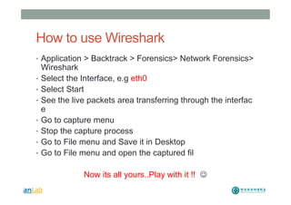 How to use Wireshark
• Application > Backtrack > Forensics> Network Forensics>
Wireshark
• Select the Interface, e.g eth0
• Select Start
• See the live packets area transferring through the interfac
e
• Go to capture menu
• Stop the capture process
• Go to File menu and Save it in Desktop
• Go to File menu and open the captured fil
Now its all yours..Play with it !! J
 