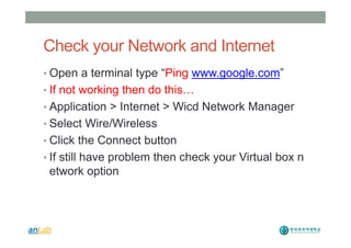 Check your Network and Internet
• Open a terminal type “Ping www.google.com”
• If not working then do this…
• Application > Internet > Wicd Network Manager
• Select Wire/Wireless
• Click the Connect button
• If still have problem then check your Virtual box n
etwork option
 