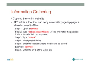 Information Gathering
• Copying the victim web site
• HTTrack is a tool that can copy a website page-by-page a
nd we browse it offline
• Step-1: Open a terminal
• Step-2: Type “apt-get install httrack” // This will install the package
if it is not available in your system
• Step-3: Type “httrack”
• Step-4: Enter project name
• Step-5: Enter the location where the site will be stored
• Example: /root/test
• Step-6: Enter the URL of the victim site
 