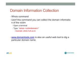 Domain Information Collection
• Whois command
• Usinf this command you can collect the domain informatio
n of the victim
• Open a terminal
• Type: “whois <victimdomain>”
• Example: whois hufs.ac.kr
• www.domaintools.com is also an useful web tool to dig a
particular domain name.
 