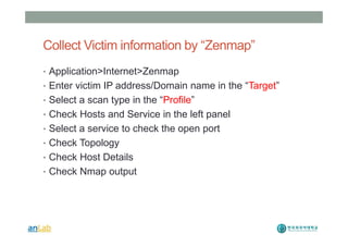 Collect Victim information by “Zenmap”
• Application>Internet>Zenmap
• Enter victim IP address/Domain name in the “Target”
• Select a scan type in the “Profile”
• Check Hosts and Service in the left panel
• Select a service to check the open port
• Check Topology
• Check Host Details
• Check Nmap output
 