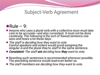 Subject-Verb Agreement






Rule – 9:
Anyone who uses a plural verb with a collective noun must take
care to be accurate—and also consistent. It must not be done
carelessly. The following is the sort of ﬂawed sentence one
sees and hears a lot these days:
The staff is deciding how they want to vote.
Careful speakers and writers would avoid assigning the
singular is and the plural they to staff in the same sentence.
Consistent: The staff are deciding how they want to vote.
Rewriting such sentences is recommended whenever possible.
The preceding sentence would read even better as:
The staff members are deciding how they want to vote.
 