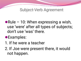 Subject-Verb Agreement


Rule – 10: When expressing a wish,
use ‘were’ after all types of subjects;
don’t use ‘was’ there.
Examples:
1. If he were a teacher
2. If Joe were present there, it would
not happen.
 