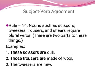 Subject-Verb Agreement
Rule – 14: Nouns such as scissors,
tweezers, trousers, and shears require
plural verbs. (There are two parts to these
things.)
Examples:
1. These scissors are dull.
2. Those trousers are made of wool.
3. The tweezers are new.
 
