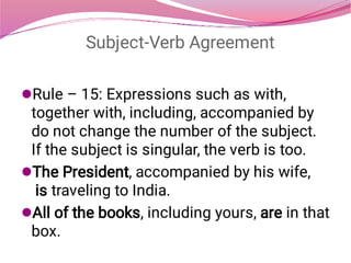 Subject-Verb Agreement



Rule – 15: Expressions such as with,
together with, including, accompanied by
do not change the number of the subject.
If the subject is singular, the verb is too.
The President, accompanied by his wife,
 is traveling to India.
All of the books, including yours, are in that
box.
 