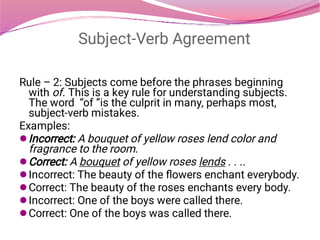 Subject-Verb Agreement






Rule – 2: Subjects come before the phrases beginning
with of. This is a key rule for understanding subjects.
The word  “of ”is the culprit in many, perhaps most,
subject-verb mistakes.
Examples:
Incorrect: A bouquet of yellow roses lend color and
fragrance to the room.
Correct: A bouquet of yellow roses lends . . ..
Incorrect: The beauty of the ﬂowers enchant everybody.
Correct: The beauty of the roses enchants every body.
Incorrect: One of the boys were called there.
Correct: One of the boys was called there.
 
