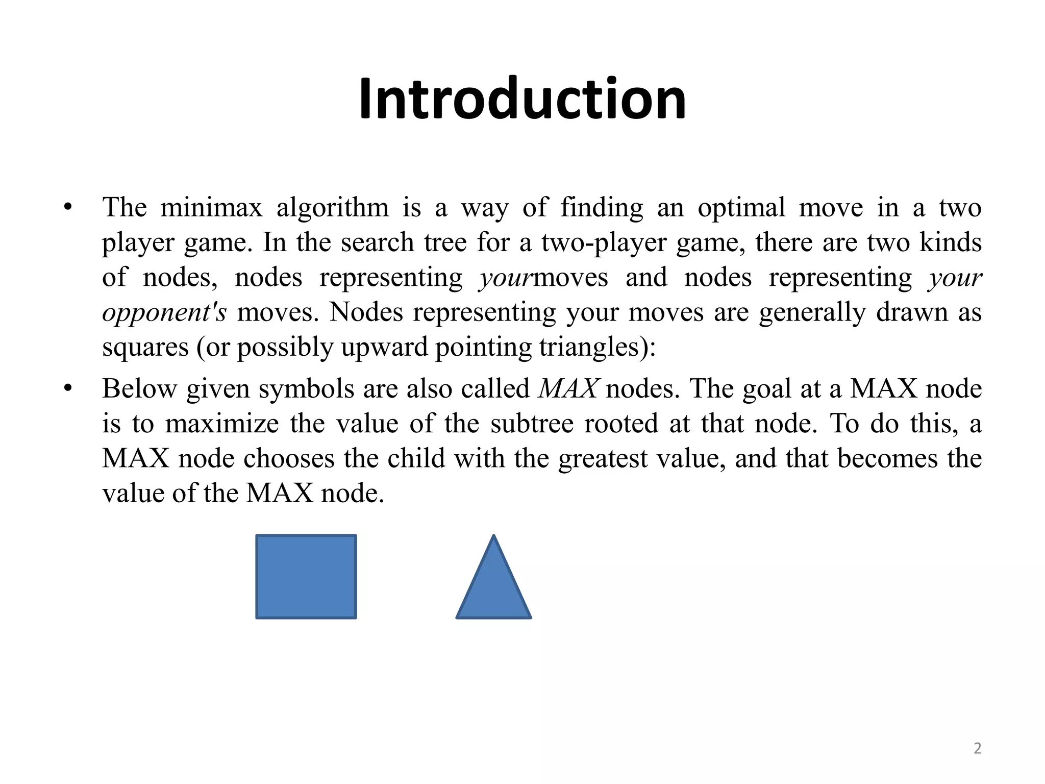 Introduction
• The minimax algorithm is a way of finding an optimal move in a two
player game. In the search tree for a two-player game, there are two kinds
of nodes, nodes representing yourmoves and nodes representing your
opponent's moves. Nodes representing your moves are generally drawn as
squares (or possibly upward pointing triangles):
• Below given symbols are also called MAX nodes. The goal at a MAX node
is to maximize the value of the subtree rooted at that node. To do this, a
MAX node chooses the child with the greatest value, and that becomes the
value of the MAX node.
2
 
