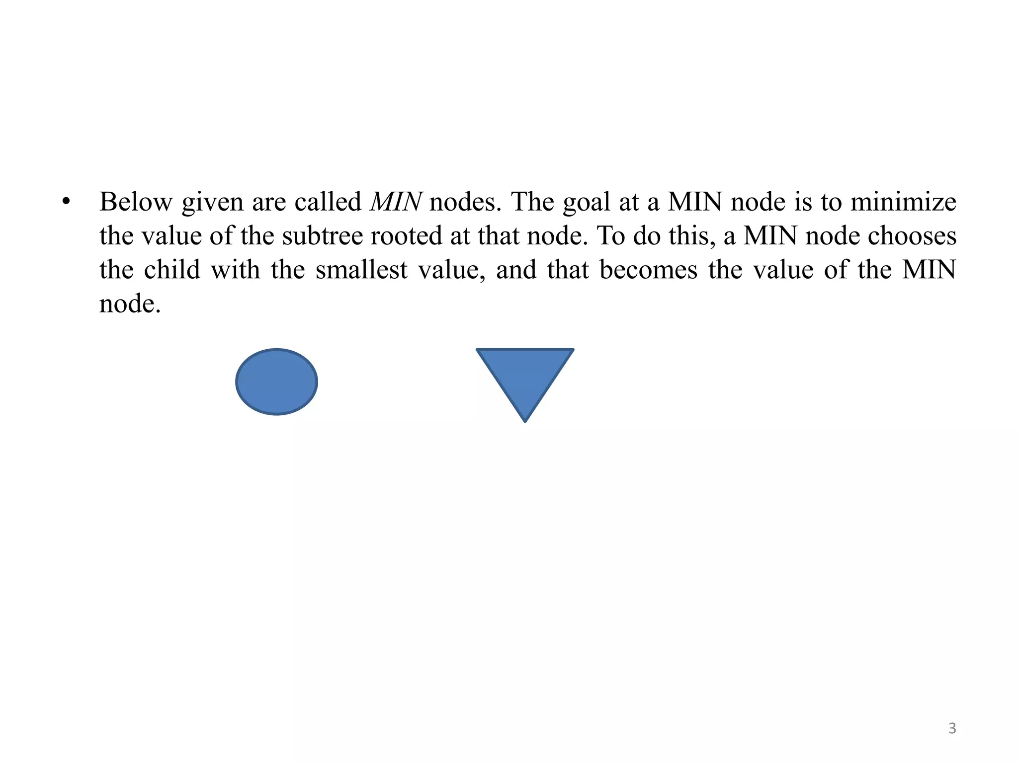 • Below given are called MIN nodes. The goal at a MIN node is to minimize
the value of the subtree rooted at that node. To do this, a MIN node chooses
the child with the smallest value, and that becomes the value of the MIN
node.
3
 