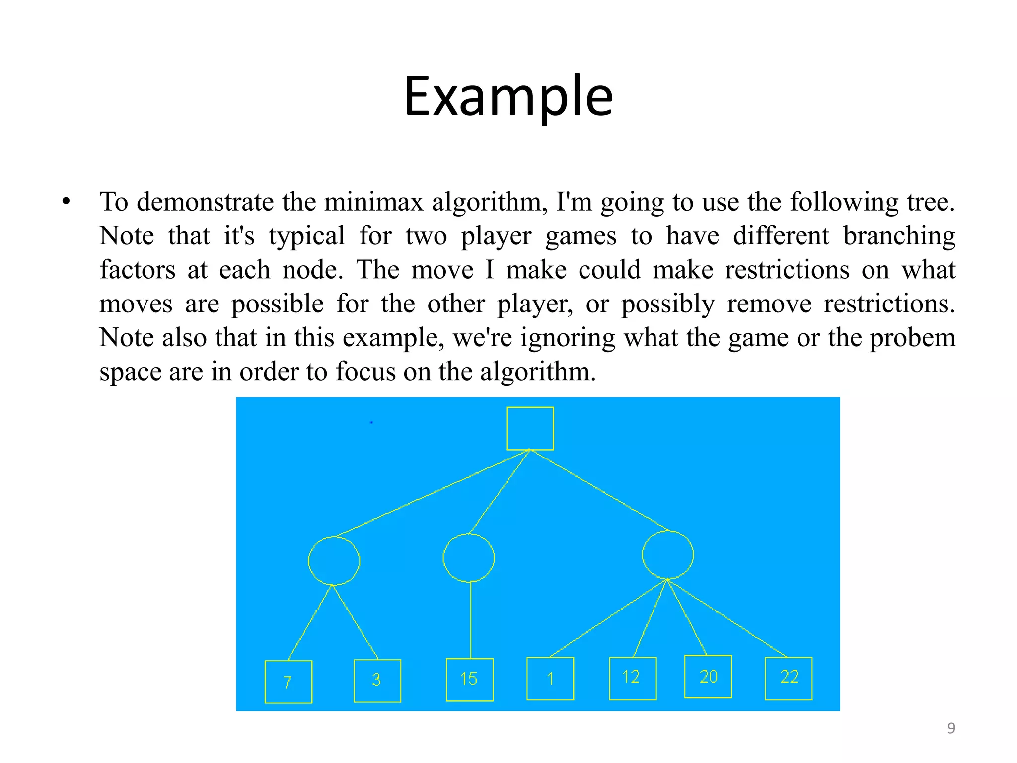 Example
• To demonstrate the minimax algorithm, I'm going to use the following tree.
Note that it's typical for two player games to have different branching
factors at each node. The move I make could make restrictions on what
moves are possible for the other player, or possibly remove restrictions.
Note also that in this example, we're ignoring what the game or the probem
space are in order to focus on the algorithm.
9
 