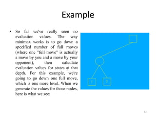 Example
• So far we've really seen no
evaluation values. The way
minimax works is to go down a
specified number of full moves
(where one "full move" is actually
a move by you and a move by your
opponent), then calculate
evaluation values for states at that
depth. For this example, we're
going to go down one full move,
which is one more level. When we
generate the values for those nodes,
here is what we see:
12
 