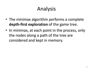 Analysis
• The minimax algorithm performs a complete
depth-first exploration of the game tree.
• In minimax, at each point in the process, only
the nodes along a path of the tree are
considered and kept in memory.
18
 