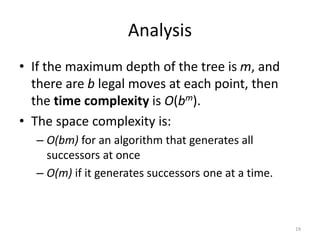 Analysis
• If the maximum depth of the tree is m, and
there are b legal moves at each point, then
the time complexity is O(bm).
• The space complexity is:
– O(bm) for an algorithm that generates all
successors at once
– O(m) if it generates successors one at a time.
19
 