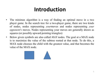 Introduction
• The minimax algorithm is a way of finding an optimal move in a two
player game. In the search tree for a two-player game, there are two kinds
of nodes, nodes representing yourmoves and nodes representing your
opponent's moves. Nodes representing your moves are generally drawn as
squares (or possibly upward pointing triangles):
• Below given symbols are also called MAX nodes. The goal at a MAX node
is to maximize the value of the subtree rooted at that node. To do this, a
MAX node chooses the child with the greatest value, and that becomes the
value of the MAX node.
2
 