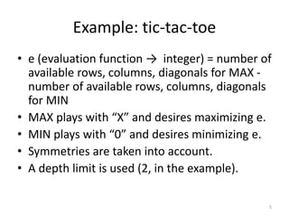 Example: tic-tac-toe
• e (evaluation function → integer) = number of
available rows, columns, diagonals for MAX -
number of available rows, columns, diagonals
for MIN
• MAX plays with “X” and desires maximizing e.
• MIN plays with “0” and desires minimizing e.
• Symmetries are taken into account.
• A depth limit is used (2, in the example).
5
 