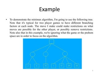 Example
• To demonstrate the minimax algorithm, I'm going to use the following tree.
Note that it's typical for two player games to have different branching
factors at each node. The move I make could make restrictions on what
moves are possible for the other player, or possibly remove restrictions.
Note also that in this example, we're ignoring what the game or the probem
space are in order to focus on the algorithm.
9
 