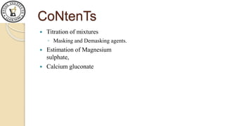 CoNtenTs
 Titration of mixtures
◦ Masking and Demasking agents.
 Estimation of Magnesium
sulphate,
 Calcium gluconate
 