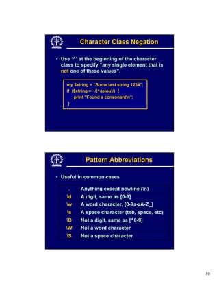 Character Class Negation

• Use ‘^’ at the beginning of the character
  class to specify “any single element that is
  not one of these values”.

    my $string = “Some test string 1234";
    if ($string =~ /[^aeiou]/) {
        print "Found a consonantn";
     }




             Pattern Abbreviations

• Useful in common cases

     .    Anything except newline (n)
    d    A digit, same as [0-9]
    w    A word character, [0-9a-zA-Z_]
    s    A space character (tab, space, etc)
    D    Not a digit, same as [^0-9]
    W    Not a word character
    S    Not a space character




                                                 10
 