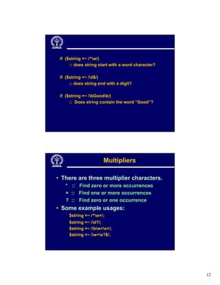 if ($string =~ /^w/)
      :: does string start with a word character?

 if ($string =~ /d$/)
      :: does string end with a digit?

 if ($string =~ /bGoodb/)
      :: Does string contain the word “Good”?




                       Multipliers

• There are three multiplier characters.
   * :: Find zero or more occurrences
   + :: Find one or more occurrences
   ? :: Find zero or one occurrence
• Some example usages:
     $string =~ /^w+/;
     $string =~ /d?/;
     $string =~ /bw+s+/;
     $string =~ /w+s?$/;




                                                    12
 