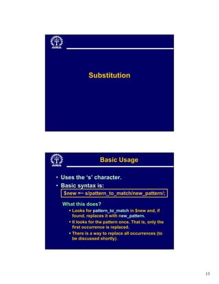 Substitution




                    Basic Usage

• Uses the ‘s’ character.
• Basic syntax is:
  $new =~ s/pattern_to_match/new_pattern/;

  What this does?
      Looks for pattern_to_match in $new and, if
      found, replaces it with new_pattern.
      It looks for the pattern once. That is, only the
      first occurrence is replaced.
      There is a way to replace all occurrences (to
      be discussed shortly).




                                                         13
 