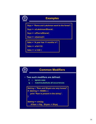 Examples

  $xyz = “Rama and Lakshman went to the forest”;

  $xyz =~ s/Lakshman/Bharat/;

  $xyz =~ s/Rw+a/Bharat/;

  $xyz =~ s/[aeiou]/i/;

  $abc = “A year has 11 months n”;

  $abc =~ s/d+/12/;

  $abc =~ s /n$/ /;




                Common Modifiers

• Two such modifiers are defined:
   /i ::   ignore case
   /g ::   match/substitute all occurrences

  $string = “Ram and Shyam are very honest";
  if ($string =~ /RAM/i) {
      print “Ram is present in the string”;
  }

  $string =~ s/m/j/g;
      # Ram -> Raj, Shyam -> Shyaj




                                                   14
 