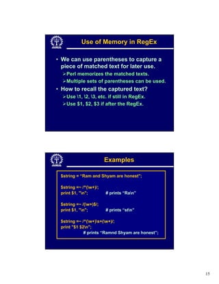 Use of Memory in RegEx

• We can use parentheses to capture a
  piece of matched text for later use.
    Perl memorizes the matched texts.
    Multiple sets of parentheses can be used.
• How to recall the captured text?
    Use 1, 2, 3, etc. if still in RegEx.
    Use $1, $2, $3 if after the RegEx.




                        Examples

 $string = “Ram and Shyam are honest";

 $string =~ /^(w+)/;
 print $1, "n";        # prints “Ran”

 $string =~ /(w+)$/;
 print $1, "n";        # prints “stn”

 $string =~ /^(w+)s+(w+)/;
 print "$1 $2n";
             # prints “Ramnd Shyam are honest”;




                                                  15
 